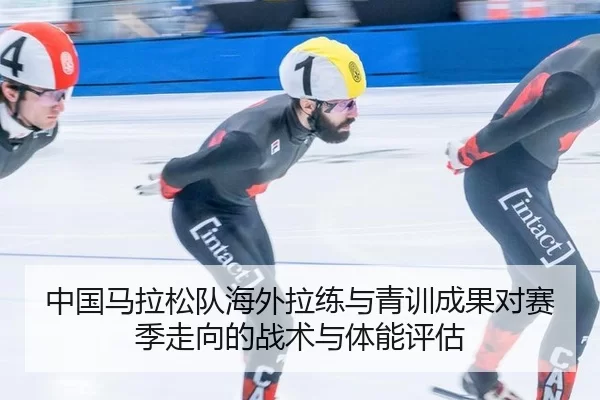 中国马拉松队海外拉练与青训成果对赛季走向的战术与体能评估